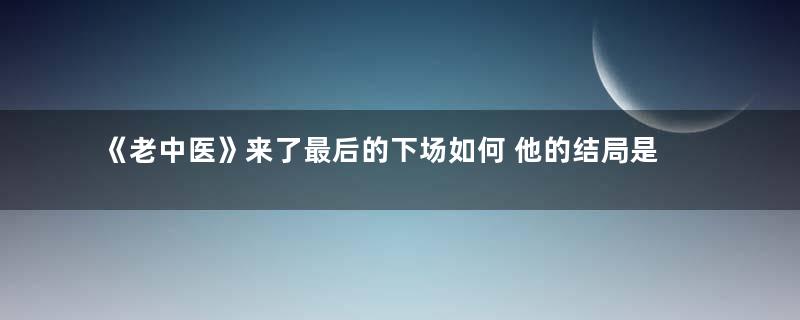《老中医》来了最后的下场如何 他的结局是什么样的